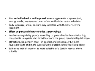 • Non verbal behavior and impressions management - - eye contact,
energy levels , low voice etc can influence the interviewers decision
• Body language, smile, posture may interfere with the interviewers
judgment
• Effect on personal characteristics stereotyping :
• Involves categorizing groups according to general traits then attributing
those traits to a particular individual once the group membership is known
• attractiveness, gender, race - in general, individuals ascribe more
favorable traits and more successful life outcomes to attractive people
• Some see men or women as more suitable or a certain race as more
suitable
 