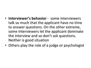 • Interviewer’s behavior - some interviewers
talk so much that the applicant have no time
to answer questions. On the other extreme,
some interviewers let the applicant dominate
the interview and so don’t ask questions.
Neither is good situation
• Others play the role of a judge or psychologist
 