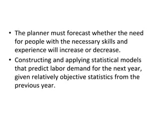 • The planner must forecast whether the need
for people with the necessary skills and
experience will increase or decrease.
• Constructing and applying statistical models
that predict labor demand for the next year,
given relatively objective statistics from the
previous year.
 