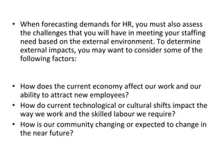 • When forecasting demands for HR, you must also assess
the challenges that you will have in meeting your staffing
need based on the external environment. To determine
external impacts, you may want to consider some of the
following factors:
• How does the current economy affect our work and our
ability to attract new employees?
• How do current technological or cultural shifts impact the
way we work and the skilled labour we require?
• How is our community changing or expected to change in
the near future?
 