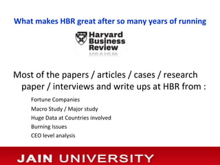 What makes HBR great after so many years of running




Most of the papers / articles / cases / research
 paper / interviews and write ups at HBR from :
    Fortune Companies
    Macro Study / Major study
    Huge Data at Countries involved
    Burning Issues
    CEO level analysis
 