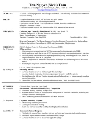 Thu-Nguyet (Nicki) Tran
                     9702 Bolsa Avenue Space 183 Westminster, CA 92683 / (714) 251-1608
                                         nickinguyettran@yahoo.com

OBJECTIVE:       To secure a challenging Human Resources position where I can utilize my excellent skills and Human
                 Resources training

SKILLS:          Exceptional attention to detail, self motivate, and quick learner
                 Effective multi-tasking and time management skills
                 Experienced with MS Word, Excel, Power Point, Outlook, Publisher, and Internet
                 Bilingual Vietnamese (Fluent)
                 Excellent telephone etiquette and communication skills both verbal and written

EDUCATION:       California State University, Long Beach (CSULB), Long Beach, CA
                 Candidate for Bachelor of Science, Business Administration
                 Major: Human Resources Management
                 Expected Graduation Date: July 2010                             Cumulative GPA: 3.9/4.0

                 Relevant Coursework: The Human Resources Function, Business Communication, Business Law,
                 Collective Bargaining, Current Issue in HRM, and Compensation Administration

EXPERIENCE:      CSULB, Student Center for Professional Development (SCPD)
Sep 09-present   Office Assistant
                 • Give classroom presentation about SCPD programs and invite students to join SCPD
                 • Guide students to apply for various SCPD programs and answer any questions that they may have
                 • Perform general office work involving word-processing, filing, answering phone calls, email, or
                     in-person inquiries about SCPD programs
                 • Assist in preparation of documents/materials for workshops and events using various Microsoft
                     Office
                 • Create flyers and posters for new SCPD events by using Publisher

                 CSULB, Career Development Center
Sep 08-May 09    Internship Advisor
                 • Advised students on how to find and apply for internships
                 • Assisted students in applying for internship program to receive credit for schools
                 • Revised Internship Advisor Training Manual and notified employers by phone or email regarding
                     expired internships
                 • Maintained files and updated internship information in the Career Resource Library


ACTIVITIES:      California State University, Long Beach
Jan 10-present   International Collegiate Business Strategy Competition
                 • Hands-on, actually "running" a corporation
                 • Compete with each other as members of the management of simulated companies producing and
                     selling a consumer durable goods
                 • Make marketing, production and finance and HRM decisions

Oct 09-present   Corporate Mentoring Program
                 • Mentored by corporate professional
                 • Attend professionalism training
                 • Learn and practice leadership skill by attending Leadership Retreat

Jan 08-May 09    Community Scholar Program
                 • Worked with group of three members to create workshop and present to high school students
                 • Persuaded high school students to consider attending college
                 • Advised students on how to choose and apply for college
 