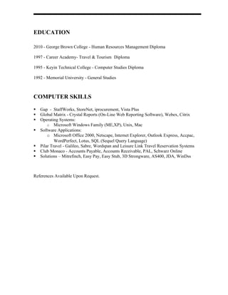 EDUCATION

2010 - George Brown College - Human Resources Management Diploma

1997 - Career Academy- Travel & Tourism Diploma

1995 - Keyin Technical College - Computer Studies Diploma

1992 - Memorial University - General Studies



COMPUTER SKILLS

   Gap - StaffWorks, StoreNet, iprocurement, Vista Plus
   Global Matrix - Crystal Reports (On-Line Web Reporting Software), Webex, Citrix
   Operating Systems:
        o Microsoft Windows Family (ME,XP), Unix, Mac
   Software Applications:
        o Microsoft Office 2000, Netscape, Internet Explorer, Outlook Express, Accpac,
            WordPerfect, Lotus, SQL (Sequel Query Language)
   Pilar Travel - Galileo, Sabre, Wordspan and Leisure Link Travel Reservation Systems
   Club Monaco - Accounts Payable, Accounts Receivable, PAL, Schwarz Online
   Solutions – Mitrefinch, Easy Pay, Easy Stub, 3D Strongware, AS400, JDA, WinDss



References Available Upon Request.
 