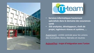 • Services informatiques hautement
spécialisés dans le domaine des assurances
santé
• 350 analystes, développeurs, chefs de
projet, ingénieurs réseau et système, ...
Auparavant : entité centrale pour les unions
des mutualités libres, libérales et neutres
Aujourd'hui : trajet d'intégration avec l'union
 