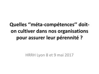 Quelles ‘’méta-compétences’’ doit-
on cultiver dans nos organisations
pour assurer leur pérennité ?
HRRH Lyon 8 et 9 mai 2017
 