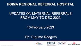 Page 1
xxx00.#####.ppt 2/15/2024 5:23:01 AM
© 2011 Texas Children’s Hospital All rights reserved.
HOIMA REGIONAL REFERRAL HOSPITAL
UPDATES ON MATERNAL REFERRALS
FROM MAY TO DEC 2023
13-February-2023
Dr. Tugume Rodgers
 