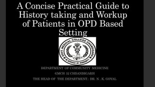 A Concise Practical Guide to
History taking and Workup
of Patients in OPD Based
Setting
DEPARTMENT OF COMMUNITY MEDICINE
GMCH 32 CHDANDIGARH
THE HEAD OF THE DEPARTMENT.: DR. N . K. GOYAL
 