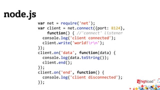node.js 
var 
net 
= 
require('net'); 
var 
client 
= 
net.connect({port: 
8124}, 
function() 
{ 
//'connect' 
listener 
console.log('client 
connected'); 
client.write('world!rn'); 
}); 
client.on('data', 
function(data) 
{ 
console.log(data.toString()); 
client.end(); 
}); 
client.on('end', 
function() 
{ 
console.log('client 
disconnected'); 
}); 
 
