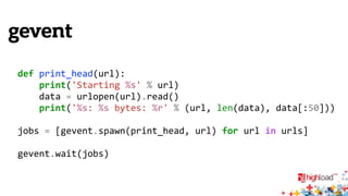 gevent 
def 
print_head(url): 
print('Starting 
%s' 
% 
url) 
data 
= 
urlopen(url).read() 
print('%s: 
%s 
bytes: 
%r' 
% 
(url, 
len(data), 
data[:50])) 
jobs 
= 
[gevent.spawn(print_head, 
url) 
for 
url 
in 
urls] 
gevent.wait(jobs) 
 