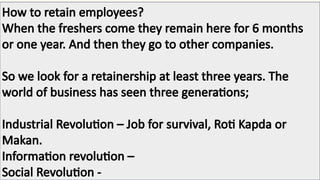How to retain employees?
When the freshers come they remain here for 6 months
or one year. And then they go to other companies.
So we look for a retainership at least three years. The
world of business has seen three generations;
Industrial Revolution – Job for survival, Roti Kapda or
Makan.
Information revolution –
Social Revolution -
 