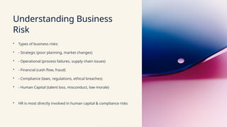 Understanding Business
Risk
• Types of business risks:
• - Strategic (poor planning, market changes)
• - Operational (process failures, supply chain issues)
• - Financial (cash flow, fraud)
• - Compliance (laws, regulations, ethical breaches)
• - Human Capital (talent loss, misconduct, low morale)
• HR is most directly involved in human capital & compliance risks
 