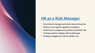 HR as a Risk Manager
• Recruitment & background checks reduce hiring risks
• Policies ensure legal & regulatory compliance
• Performance management prevents productivity risks
• Training programs mitigate skills & safety gaps
• Employee engagement reduces attrition risk
 