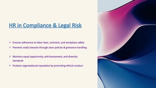HR in Compliance & Legal Risk
 Ensures adherence to labor laws, contracts, and workplace safety
 Prevents costly lawsuits through clear policies & grievance handling
 Monitors equal opportunity, anti-harassment, and diversity
standards
 Protects organizational reputation by promoting ethical conduct
 