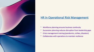 HR in Operational Risk Management
• Workforce planning ensures business continuity
• Succession planning reduces disruption from leadership gaps
• Crisis management training (pandemics, strikes, disasters)
• Collaborates with operations to maintain resilience
 