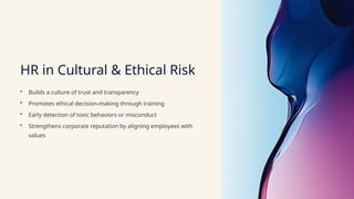HR in Cultural & Ethical Risk
• Builds a culture of trust and transparency
• Promotes ethical decision-making through training
• Early detection of toxic behaviors or misconduct
• Strengthens corporate reputation by aligning employees with
values
 