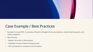 Case Example / Best Practices
• Example: During COVID-19, proactive HR teams managed remote work policies, mental health programs, and
safety compliance
• Best Practices:
• - Regular risk audits of HR processes
• - Employee surveys to detect emerging issues
• - HR's participation in enterprise risk committees
 