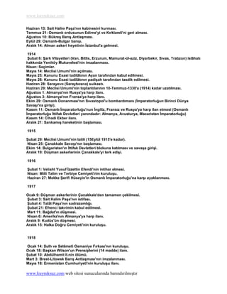 www.kuyruksuz.com

Haziran 13: Sait Halim PaĢa'nın kabinesini kurması.
Temmuz 21: Osmanlı ordusunun Edirne'yi ve Kırklareli'ni geri alması.
Ağustos 10: BükreĢ BarıĢ AntlaĢması.
Eylül 29: Osmanlı-Bulgar barıĢı.
Aralık 14: Alman askeri heyetinin Ġstanbul'a gelmesi.

 1914
 ġubat 6: ġark Vilayetleri (Van, Bitlis, Erzurum, Mamurat-ül-aziz, Diyarbekir, Sıvas, Trabzon) islâhatı
hakkında Yeniköy Mukavelesi'nin imzalanması.
Nisan: Seçimler.
Mayıs 14: Meclisi Umumi'nin açılması.
Mayıs 25: Kanunu Esasi tadilâtının Ayan tarafından kabul edilmesi.
Mayıs 28: Kanunu Esasi tadilâtının padiĢah tarafından tasdik edilmesi.
Haziran 28: Sarayevo (Saraybosna) suikastı.
Haziran 29: Meclisi Umumi'nin toplantılarının 10-Temmuz-1330'a (1914) kadar uzatılması.
Ağustos 1: Almanya'nın Rusya'ya harp ilanı.
Ağustos 3: Almanya'nın Fransa'ya harp ilanı.
Ekim 29: Osmanlı Donanması'nın Sıvastopol'u bombardımanı (Ġmparatorluğun Birinci Dünya
SavaĢı'na giriĢi).
Kasım 11: Osmanlı Ġmparatorluğu'nun Ġngiliz, Fransız ve Rusya'ya harp ilan etmesi (Osmanlı
Ġmparatorluğu Ġttifak Devletleri yanındadır: Almanya, Avusturya, Macaristan Ġmparatorluğu)
Kasım 14: Cihadi Ekber ilanı.
Aralık 21: SarıkamıĢ hareketinin baĢlaması.

1915

ġubat 29: Meclisi Umumi'nin tatili (15Eylül 1915'e kadar).
Nisan 25: Çanakkale SavaĢı'nın baĢlaması.
Ekim 14: Bulgaristan'ın Ġttifak Devletleri blokuna katılması ve savaĢa giriĢi.
Aralık 19: DüĢman askerlerinin Çanakkale'yi terk ediĢi.

1916

ġubat 1: Veliaht Yusuf Ġzzettin Efendi'nin intihar etmesi.
Nisan: Milli Talim ve Terbiye Cemiyeti'nin kuruluĢu.
Haziran 27: Mekke ġerifi Hüseyin'in Osmanlı Ġmparatorluğu'na karĢı ayaklanması.

1917

Ocak 9: DüĢman askerlerinin Çanakkale'den tamamen çekilmesi.
ġubat 3: Sait Halim PaĢa'nın istifası.
ġubat 4: Talât PaĢa'nın sadrazamlığı.
ġubat 21: Efrenci takvimin kabul edilmesi.
Mart 11: Bağdat'ın düĢmesi.
Nisan 6: Amerika'nın Almanya'ya harp ilanı.
Aralık 9: Kudüs'ün düĢmesi.
Aralık 15: Halka Doğru Cemiyeti'nin kuruluĢu.


1918

Ocak 14: Sulh ve Selâmeti Osmaniye Fırkası'nın kuruluĢu.
Ocak 18: BaĢkan Wilson'un Prensiplerini (14 madde) ilanı.
ġubat 10: Abdülhamit II.nin ölümü.
Mart 3: Brest-Litowsk BarıĢ AntlaĢması'nın imzalanması.
Mayıs 18: Ermenistan Cumhuriyeti'nin kuruluĢu ilanı.

www.kuyruksuz.com web sitesi sunucularında barındırılmıştır
 