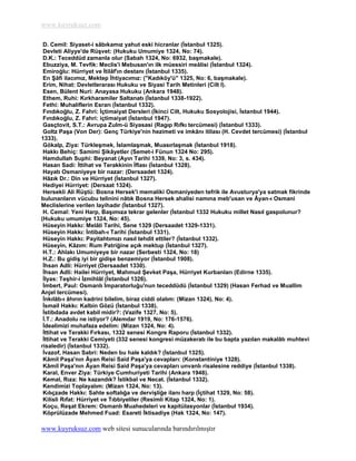 www.kuyruksuz.com

 D. Cemil: Siyaset-i sâbıkamız yahut eski hicranlar (Ġstanbul 1325).
 Devleti Aliyye'de RüĢvet: (Hukuku Umumiye 1324, No: 74).
 D.K.: Teceddüd zamanla olur (Sabah 1324, No: 6932, baĢmakale).
 Ebuzziya, M. Tevfik: Meclis'i Mebusan'ın ilk müessiri meâlisi (Ġstanbul 1324).
 Emiroğlu: Hürriyet ve Ġtilâf'ın destanı (Ġstanbul 1335).
 En ġâfi ilacımız, Mektep Ġhtiyacımız: (''Kadıköy'ü" 1325, No: 6, baĢmakale).
 Erim, Nihat: Devletlerarası Hukuku ve Siyasi Tarih Metinleri (Cilt I).
 Esen, Bülent Nuri: Anayasa Hukuku (Ankara 1948).
 Ethem, Ruhi: Kırkharamiler Saltanatı (Ġstanbul 1338-1922).
 Fethi: Muhaliflerin Esrarı (Ġstanbul 1332).
 Fındıkoğlu, Z. Fahri: Ġçtimaiyat Dersleri (Ġkinci Cilt, Hukuku Sosyolojisi, Ġstanbul 1944).
 Fındıkoğlu, Z. Fahri: içtimaiyat (Ġstanbul 1947).
 Gasçtovit, S.T.: Avrupa Zulm-ü Siyasasi (Ragıp Rıfkı tercümesi) (Ġstanbul 1333).
 Goltz PaĢa (Von Der): Genç Türkiye'nin hezimeti ve imkânı itilası (H. Cevdet tercümesi) (Ġstanbul
1333).
 Gökalp, Ziya: TürkleĢmek, ĠslamlaĢmak, MuasırlaĢmak (Ġstanbul 1918).
 Hakkı Behiç: Samimi ġikâyetler (Semet-i Fünun 1324 No: 295).
 Hamdullah Suphi: Beyanat (Ayın Tarihi 1339, No: 3, s. 434).
 Hasan Sadi: Ġttihat ve Terakkinin Ġflası (Ġstanbul 1328).
 Hayatı Osmaniyeye bir nazar: (Dersaadet 1324).
 Hâzık Dr.: Din ve Hürriyet (Ġstanbul 1327).
 Hediyei Hürriyet: (Dersaat 1324).
 Hersekli Ali RüĢtü: Bosna Hersek'i memaliki Osmaniyeden tefrik ile Avusturya'ya satmak fikrinde
bulunanların vücubu telinini nâtık Bosna Hersek ahalisi namına meb'usan ve Âyan-ı Osmani
Meclislerine verilen layihadır (Ġstanbul 1327).
 H. Cemal: Yeni Harp, BaĢımıza tekrar gelenler (Ġstanbul 1332 Hukuku millet Nasıl gaspolunur?
(Hukuku umumiye 1324, No: 45).
 Hüseyin Hakkı: Melâli Tarihi, Sene 1329 (Dersaadet 1329-1331).
 Hüseyin Hakkı: Ġntibah-ı Tarihi (Ġstanbul 1331).
 Hüseyin Hakkı: Payitahtımızı nasıl tehdit ettiler? (Ġstanbul 1332).
 Hüseyin, Kâzım: Rum Patriğine açık mektup (Ġstanbul 1327).
 H.T.: Ahlakı Umumiyeye bir nazar (Serbesti 1324, No: 18)
 H.Z.: Bu gidiĢ iyi bir gidiĢe benzemiyor (Ġstanbul 1908).
 Ġhsan Adli: Hürriyet (Dersaadet 1330).
 Ġhsan Adli: Hailei Hürriyet, Mahmud ġevket PaĢa, Hürriyet Kurbanları (Edirne 1335).
 Ġlyas: TeĢhir-i Ġzmihlâl (Ġstanbul 1326).
 Ġmbert, Paul: Osmanlı Ġmparatorluğu'nun teceddüdü (Ġstanbul 1329) (Hasan Ferhad ve Muallim
Anjel tercümesi).
 Ġnkılâb-ı âhırın kadrini bilelim, biraz ciddi olalım: (Mizan 1324), No: 4).
 Ġsmail Hakkı: Kalbin Gözü (Ġstanbul 1338).
 Ġstibdada avdet kabil midir?: (Vazife 1327, No: 5).
 Ġ.T.: Anadolu ne istiyor? (Alemdar 1919, No: 176-1576).
 Ġdealimizi muhafaza edelim: (Mizan 1324, No: 4).
 Ġttihat ve Terakki Fırkası, 1332 senesi Kongre Raporu (Ġstanbul 1332).
 Ġttihat ve Terakki Cemiyeti (332 senesi kongresi müzakeratı ile bu bapta yazılan makalâtı muhtevi
risaledir) (Ġstanbul 1332).
 Ġvazof, Hasan Sabri: Neden bu hale kaldık? (Ġstanbul 1325).
 Kâmil PaĢa'nın Âyan Reisi Said PaĢa'ya cevapları: (Konstantiniye 1328).
 Kâmil PaĢa'nın Âyan Reisi Said PaĢa'ya cevapları unvanlı risalesine reddiye (Ġstanbul 1338).
 Karal, Enver Ziya: Türkiye Cumhuriyeti Tarihi (Ankara 1948).
 Kemal, Rıza: Ne kazandık? Ġstikbal ve Necat. (Ġstanbul 1332).
 Kendimizi Toplayalım: (Mizan 1324, No: 13).
 Kılıçzade Hakkı: Sahte softalığa ve derviĢliğe ilanı harp (Ġçtihat 1329, No: 58).
 Kilisli Rıfat: Hürriyet ve Tıbbiyeliler (Resimli Kitap 1324, No: 1).
 Koçu, ReĢat Ekrem: Osmanlı Muahedeleri ve kapitülasyonlar (Ġstanbul 1934).
 Köprülüzade Mehmed Fuad: Esareti Ġktisadiye (Hak 1324, No: 147).

www.kuyruksuz.com web sitesi sunucularında barındırılmıştır
 