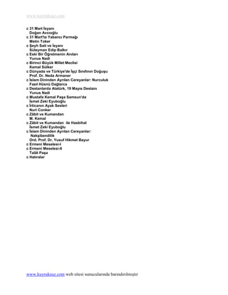www.kuyruksuz.com

c 31 Mart Ġsyanı
  Doğan Avcıoğlu
c 31 Mart'ta Yabancı Parmağı
  Metin Toker
c ġeyh Sait ve Ġsyanı
  Süleyman Edip Balkır
c Eski Bir Öğretmenin Anıları
  Yunus Nadi
c Birinci Büyük Millet Meclisi
  Kemal Sülker
c Dünyada ve Türkiye'de ĠĢçi Sınıfının DoğuĢu
  Prof. Dr. Neda Armaner
c Ġslam Dininden Ayrılan Cereyanlar: Nurculuk
  Fazıl Hüsnü Dağlarca
c Destanlarda Atatürk, 19 Mayıs Destanı
  Yunus Nadi
c Mustafa Kemal PaĢa Samsun'da
  Ġsmet Zeki Eyuboğlu
c Ġrticanın Ayak Sesleri
  Nuri Conker
c Zâbit ve Kumandan
  M. Kemal
c Zâbit ve Kumandan ile Hasbihal
  Ġsmet Zeki Eyuboğlu
c Ġslam Dininden Ayrılan Cereyanlar:
   NakĢibendilik
  Ord. Prof. Dr. Yusuf Hikmet Bayur
c Ermeni Meselesi-I
c Ermeni Meselesi-II
  Talât PaĢa
c Hatıralar




www.kuyruksuz.com web sitesi sunucularında barındırılmıştır
 