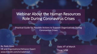 Webinar About the Human Resources
Role During Coronavirus Crises
Practical Guide for Possible Actions to Support Organizations During
Coronavirus Crises
By: Rada Hrout
HR and Organizational Behavior Expert
www.linkedin.com/in/radahrout
Date: 4th of March
Time: 5PM
 