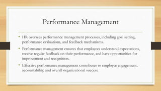 Performance Management
• HR oversees performance management processes, including goal setting,
performance evaluations, and feedback mechanisms.
• Performance management ensures that employees understand expectations,
receive regular feedback on their performance, and have opportunities for
improvement and recognition.
• Effective performance management contributes to employee engagement,
accountability, and overall organizational success.
 