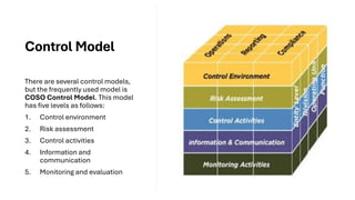Control Model
There are several control models,
but the frequently used model is
COSO Control Model. This model
has five levels as follows:
1. Control environment
2. Risk assessment
3. Control activities
4. Information and
communication
5. Monitoring and evaluation
 