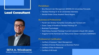 Lead Consultant
SETA A. Wicaksana
Direktur Utama Humanika Institute
Business & Professional:
• Pendiri dan Direktur Humanika Consulting dan hipotest.com
• Dosen Tetap & Peneliti di Fakultas Psikologi UP
• Business Psychologist
• Wakil Ketua Asosiasi Psikologi Forensik Indonesia wilayah DKI Jakarta
• Anggota Komite Nominasi dan Remunerasi Dewan Komisaris ASKRINDO
Professional Certification:
• Certified of Assessor Talent Management
• Certified of Human Resources as Business Partner
• Certified of Risk Professional
• Certified of HR Audit
Pendidikan:
• Ilmu Ekonomi dan Management (MSDM) S3 Universitas Pancasila
• Fakultas Psikologi S1 & S2 Universitas Indonesia
• Sekolah Ikatan Dinas Akademi Sandi Negara
 