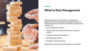 What is Risk Management
Risk Management is the name given to a logical and
systematic method of identifying, analyzing, treating, and
monitoring the risks involved in any activity or process also is
referred to as:
• Good management practice
• Process steps that enable improvement in decision-
making
• A logical and systematic approach
• Identifying opportunities
• Avoiding or minimizing losses
treating and monitoring the risks involved in any activity o
 