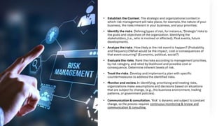 Risk Management
process
• Establish the Context. The strategic and organizational context in
which risk management will take place, for example, the nature of your
business, the risks inherent in your business, and your priorities.
• Identify the risks. Defining types of risk, for instance, ‘Strategic’risks to
the goals and objectives of the organization. Identifying the
stakeholders, (i.e., who is involved or affected). Past events, future
developments.
• Analyze the risks. How likely is the risk event to happen? (Probability
and frequency?)What would be the impact, cost or consequences of
that event occurring? (Economic, political, social?)
• Evaluate the risks. Rank the risks according to management priorities,
by risk category, and rated by likelihood and possible cost or
consequence. Determine inherent levels of risk.
• Treat the risks. Develop and implement a plan with specific
countermeasures to address the identified risks.
• Monitor and review. In identifying, prioritizing and treating risks,
organizations make assumptions and decisions based on situations
that are subject to change, (e.g., the business environment, trading
patterns, or government policies).
• Communication & consultation. ‘Risk’ is dynamic and subject to constant
change, so the process requires continuous monitoring & review and
communication & consulting.
 