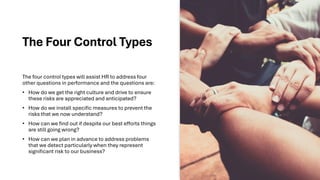 The Four Control Types
The four control types will assist HR to address four
other questions in performance and the questions are:
• How do we get the right culture and drive to ensure
these risks are appreciated and anticipated?
• How do we install specific measures to prevent the
risks that we now understand?
• How can we find out if despite our best efforts things
are still going wrong?
• How can we plan in advance to address problems
that we detect particularly when they represent
significant risk to our business?
 