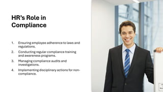 HR’s Role in
Compliance
1. Ensuring employee adherence to laws and
regulations.
2. Conducting regular compliance training
and awareness programs.
3. Managing compliance audits and
investigations.
4. Implementing disciplinary actions for non-
compliance.
 