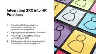 Integrating GRC into HR
Practices
1. Embedding GRC principles into
recruitment, onboarding, and
performance management.
2. Aligning HR policies with GRC objectives.
3. Promoting a culture of continuous
learning around GRC.
4. Collaborating with other departments to
ensure holistic GRC management.
 