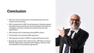 Conclusion
• HR is the most critical tool for converting resources into
outputs and outcomes.
• HR’s involvement in GRC is vital because it directly impacts
how governance policies are communicated, how risks are
managed, and how compliance is enforced across the
organization.
• HR’s pivotal role in fostering a strong GRC culture.
• The benefits of a proactive GRC approach.
• The long-term impact of GRC on organizational success.
• By playing a central role in these areas, HR helps to ensure
that the organization operates with integrity, reduces risks,
and adheres to all necessary regulations.
 