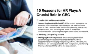 10 Reasons for HR Plays A
Crucial Role in GRC
7. Leadership and Accountability
• Supporting Leadership in GRC: HR supports leadership by
ensuring that executives and managers are aware of their
roles in GRC. This includes succession planning, leadership
development, and ensuring that those in power are
accountable for upholding the organization’s GRC framework.
8. Handling Disciplinary Actions
• Managing Non-Compliance: When employees breach
governance policies or compliance standards, HR is
responsible for managing disciplinary actions. This ensures
that there are consequences for non-compliance, reinforcing
the importance of GRC within the organization.
 