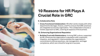 10 Reasons for HR Plays A
Crucial Role in GRC
9. Collaborative Role
• Cross-Functional Collaboration: HR often works closely with other
departments like legal, finance, and IT to ensure that GRC practices
are integrated across the organization. This collaboration ensures a
holistic approach to GRC, covering all aspects of the business.
10. Enhancing Organizational Reputation
• Building Trust with Stakeholders: A strong GRC culture, supported
by HR, enhances the organization's reputation with customers,
investors, and regulators. It demonstrates the organization’s
commitment to ethical practices, risk management, and legal
compliance, which are critical for long-term success.
 