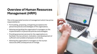 Overview of Human Resources
Management (HRM)
This is the specialist function of management which has prime
responsibility for:
• Formulating, proposing, and gaining acceptance for
personnel policies and strategies of the organization,
• Advising and guiding the organization’s managers on the
implementation of personnel policies and strategies
• Providing personnel services for the organizations to
facilitate the recruitment, motivation, and development of
sufficient and suitable employees at all levels,
• Advising the organization’s managers on the human
resources (HR) consequences of change.
 