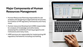 Major Components of Human
Resources Management
• Human Resources Planning responsible for job
analysis and designing of organizational structures;
formulation of HR regulatory frameworks and many
more.
• Human resources Development (HRD) responsible
for analysis of knowledge and skills levels;
assessing the credibility of training programs and
institutions and many more,
• HRM services are responsible for implementing HR
regulatory frameworks including counselling.
 