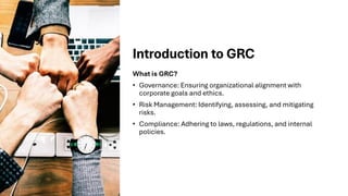 Introduction to GRC
What is GRC?
• Governance: Ensuring organizational alignment with
corporate goals and ethics.
• Risk Management: Identifying, assessing, and mitigating
risks.
• Compliance: Adhering to laws, regulations, and internal
policies.
 