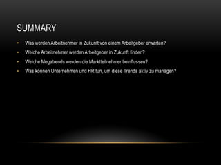 SUMMARY
•   Was werden Arbeitnehmer in Zukunft von einem Arbeitgeber erwarten?
•   Welche Arbeitnehmer werden Arbeitgeber in Zukunft finden?
•   Welche Megatrends werden die Marktteilnehmer beinflussen?
•   Was können Unternehmen und HR tun, um diese Trends aktiv zu managen?
 