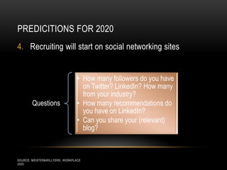 PREDICITIONS FOR 2020
4. Recruiting will start on social networking sites


                                 • How many followers do you have
                                   on Twitter? LinkedIn? How many
                                   from your industry?
        Questions                • How many recommendations do
                                   you have on LinkedIn?
                                 • Can you share your (relevant)
                                   blog?



SOURCE: MEISTER&WILLYERD, WORKPLACE
2020
 