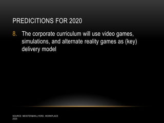 PREDICITIONS FOR 2020
8. The corporate curriculum will use video games,
   simulations, and alternate reality games as (key)
   delivery model




SOURCE: MEISTER&WILLYERD, WORKPLACE
2020
 