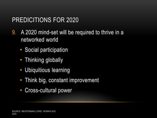 PREDICITIONS FOR 2020
9. A 2020 mind-set will be required to thrive in a
   networked world
      • Social participation
      • Thinking globally
      • Ubiquitious learning
      • Think big, constant improvement
      • Cross-cultural power


SOURCE: MEISTER&WILLYERD, WORKPLACE
2020
 