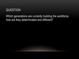 QUESTION
Which generations are currently building the workforce,
how are they determinated and different?
 