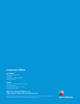 corporate offices
Los Angeles
3780 Kilroy Airport Way,
Suite 800
Long Beach, California, 90806
t (562) 426 5400

London
Ground Floor Office Suite, Vectra House,
36 Paradise Road
Richmond upon Thames, TW9 1SE
t +44 (0)20 7647 6060

Web site: www.senndelaney.com
Video channel: http://sdtv.senndelaney.com
©2008 Senn-Delaney Leadership Consulting Group, LLC. All rights reserved. No part of this may be reproduced in any
form without written permission of Senn-Delaney Leadership Consulting Group, LLC.
 