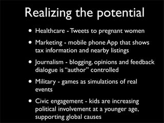 Realizing the potential
• Healthcare - Tweets to pregnant women
• Marketing - mobile phone App that shows
  tax information and nearby listings
• Journalism - blogging, opinions and feedback
  dialogue is “author” controlled
• Military - games as simulations of real
  events
• Civic engagement - kids are increasing
  political involvement at a younger age,
  supporting global causes
 