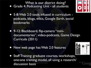 What is our district doing?
•   Grade 4: Podcasting Unit - all students

•   5-8: Web 2.0 tools infused in curriculum -
    podcasts, blogs, wikis, Google Earth, social
    bookmarks

•   9-12: Blackboard, ﬂip-camera “mini-
    documentaries”, video-podcasts, Game Design
    Curricula (2011)

•   New web page has Web 2.0 features

•   Staff Training: graduate courses, workshops,
    one:one training model, all using a research/
    discussion basis
 