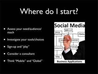 Where do I start?

•   Assess your need/audience/
    reach

•   Investigate your tools/choices

•   Sign-up and “play”

•   Consider a consultant

•   Think “Mobile” and “Global”
 
