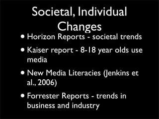 Societal, Individual
          Changes
• Horizon Reports - societal trends
• Kaiser report - 8-18 year olds use
    media
•   New Media Literacies (Jenkins et
    al., 2006)
•   Forrester Reports - trends in
    business and industry
 