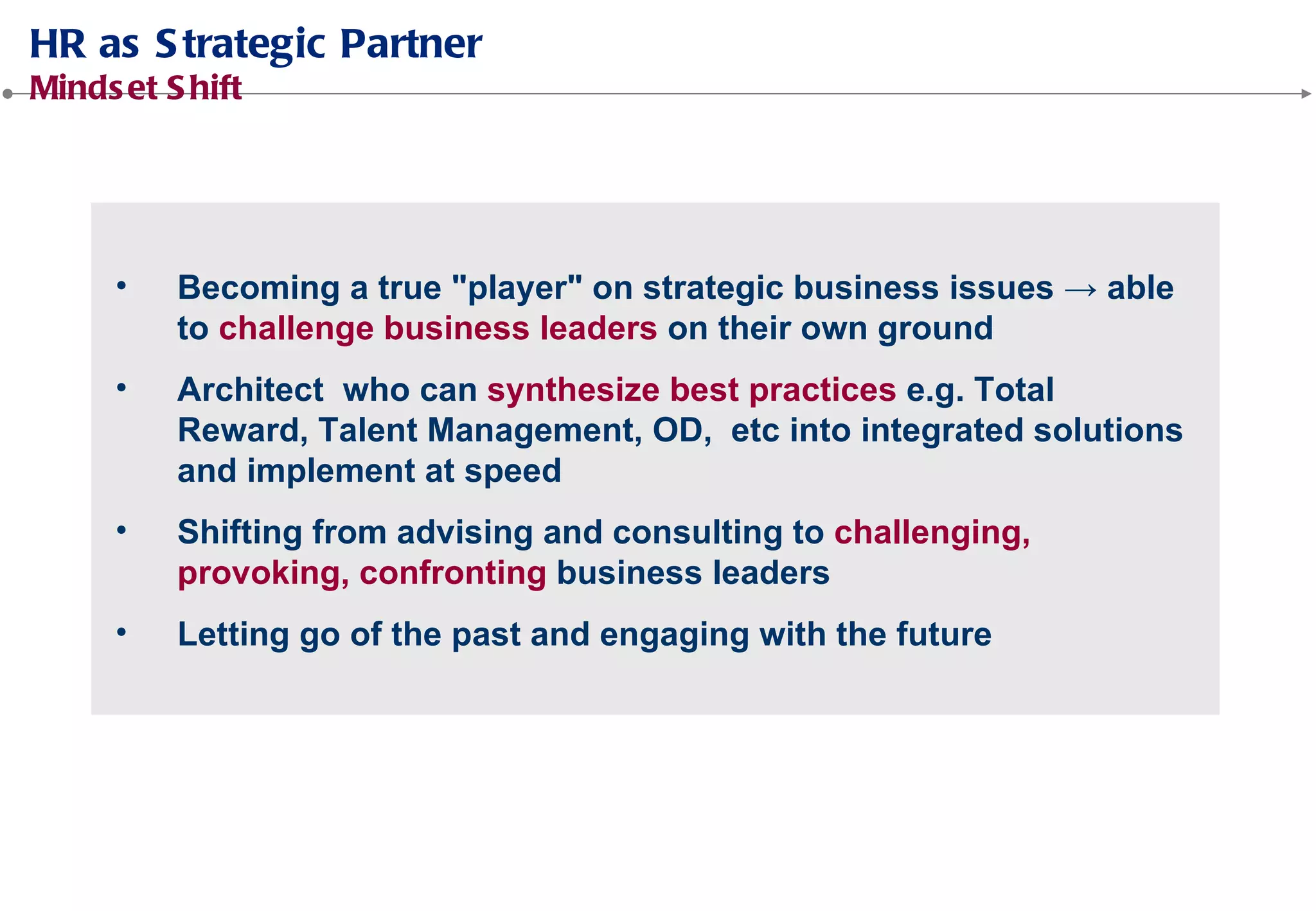 Becoming a true "player" on strategic business issues → able
to challenge business leaders on their own ground
Architect who can synthesize best practices e.g. Total Reward,
Talent Management, OD, etc into integrated solutions and
implement at speed
Shifting from advising and consulting to challenging,
provoking, confronting business leaders
Letting go of the past and engaging with the future
 