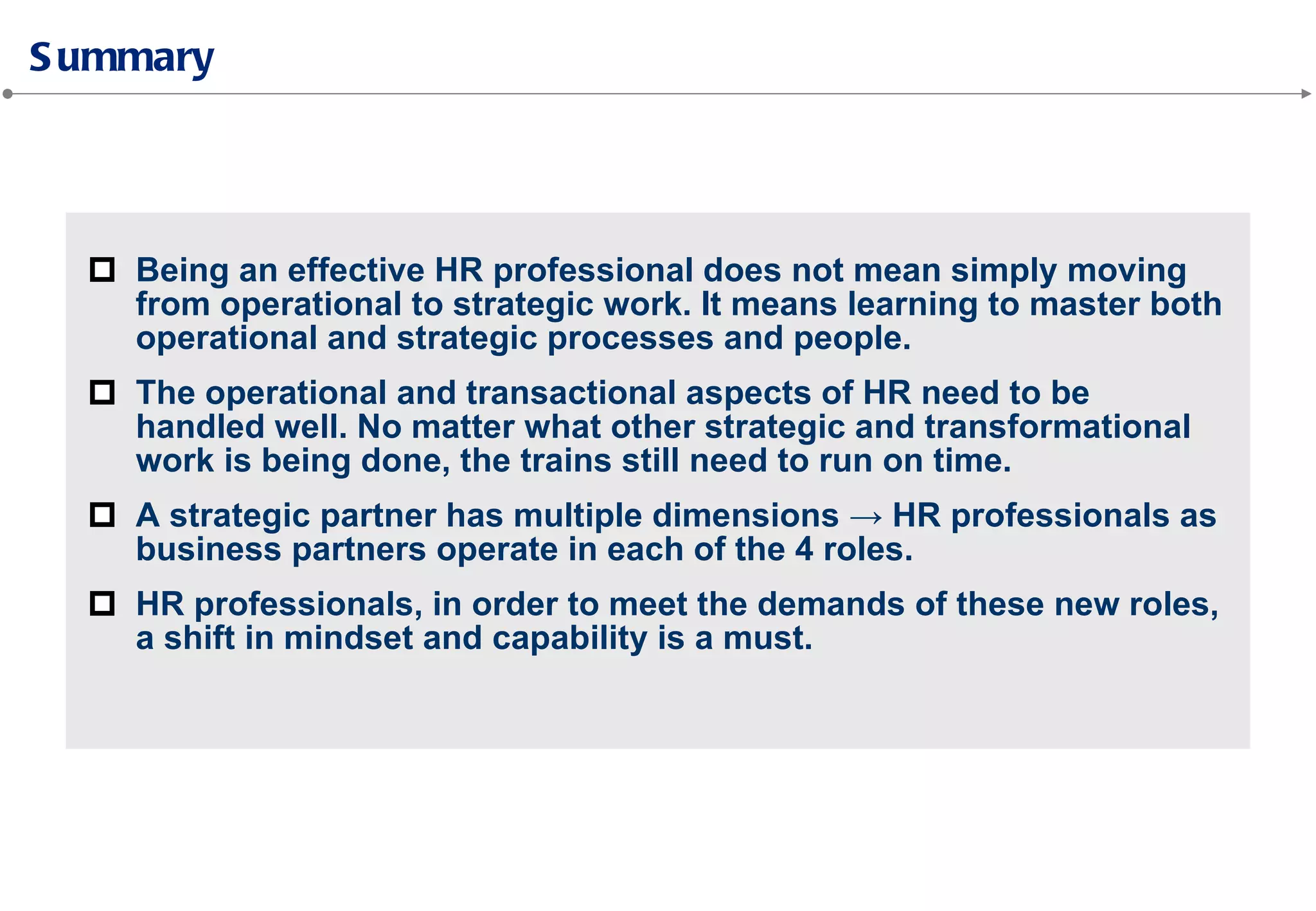 Being an effective HR professional does not mean simply moving
from operational to strategic work. It means learning to master both
operational and strategic processes and people.
The operational and transactional aspects of HR need to be
handled well. No matter what other strategic and transformational
work is being done, the trains still need to run on time.
A strategic partner has multiple dimensions → HR professionals as
business partners operate in each of the 4 roles.
HR professionals, in order to meet the demands of these new roles,
a shift in mindset and capability is a must.
 